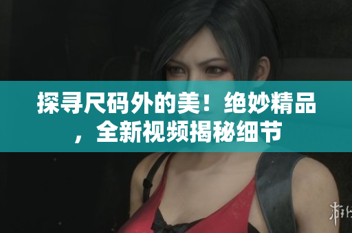 探尋尺碼外的美！絕妙精品，全新視頻揭秘細(xì)節(jié)