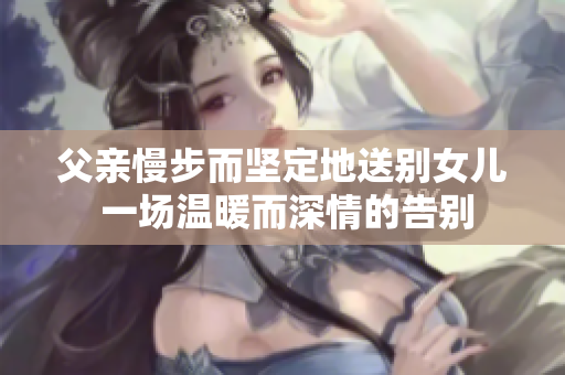 父親慢步而堅(jiān)定地送別女兒 一場溫暖而深情的告別