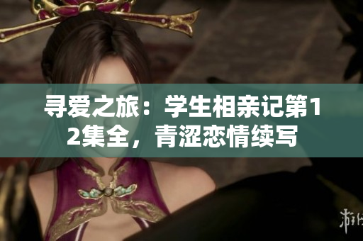 尋愛之旅：學生相親記第12集全，青澀戀情續(xù)寫