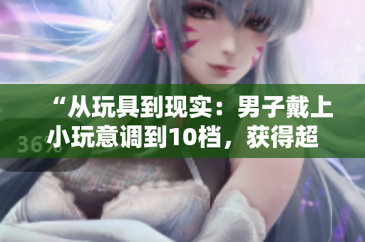 “從玩具到現(xiàn)實(shí)：男子戴上小玩意調(diào)到10檔，獲得超能力？！”