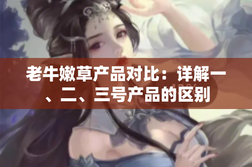 老牛嫩草產(chǎn)品對比：詳解一、二、三號產(chǎn)品的區(qū)別