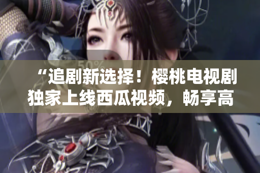 “追劇新選擇！櫻桃電視劇獨家上線西瓜視頻，暢享高清好戲！”