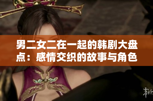 男二女二在一起的韓劇大盤點(diǎn)：感情交織的故事與角色解讀
