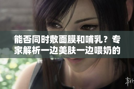 能否同時敷面膜和哺乳？專家解析一邊美膚一邊喂奶的安全與效果