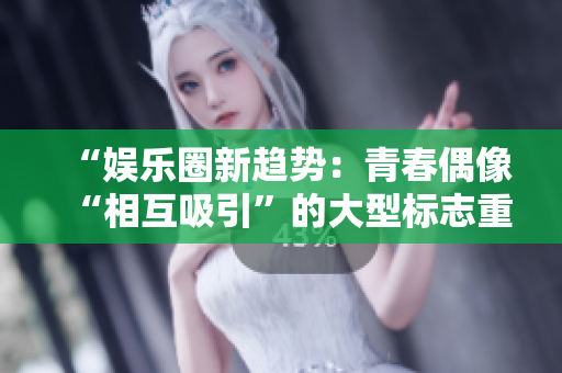 “娛樂圈新趨勢：青春偶像“相互吸引”的大型標志重新定義！”