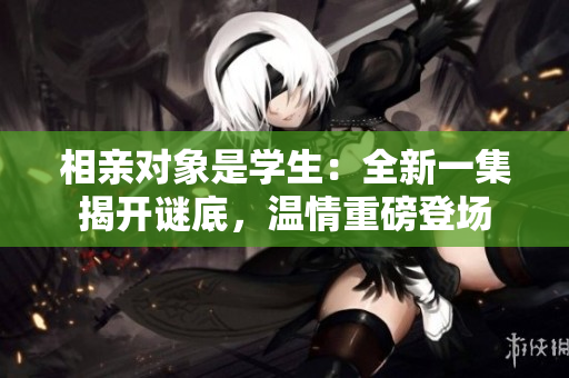 相親對象是學生：全新一集揭開謎底，溫情重磅登場