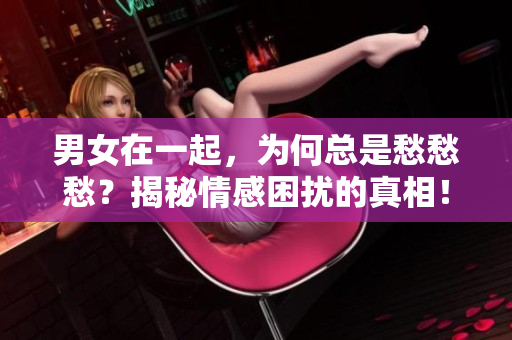 男女在一起，為何總是愁愁愁？揭秘情感困擾的真相！【視頻素材】