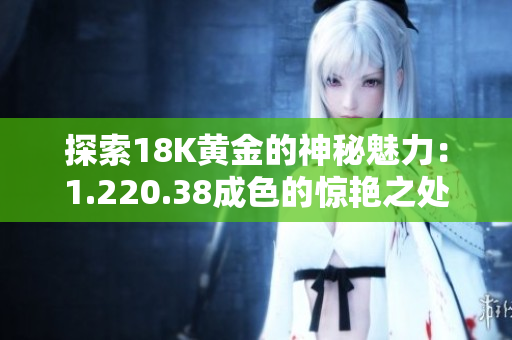探索18K黃金的神秘魅力：1.220.38成色的驚艷之處揭秘
