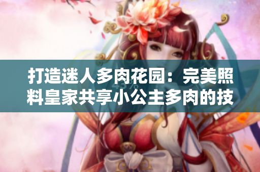 打造迷人多肉花園：完美照料皇家共享小公主多肉的技巧大揭秘！