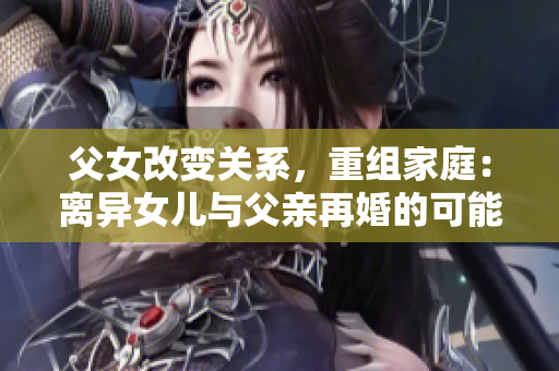 父女改變關(guān)系，重組家庭：離異女兒與父親再婚的可能性？