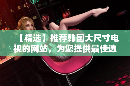 【精選】推薦韓國大尺寸電視的網(wǎng)站，為您提供最佳選擇