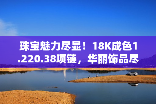 珠寶魅力盡顯！18K成色1.220.38項鏈，華麗飾品盡展時尚品味與精致工藝