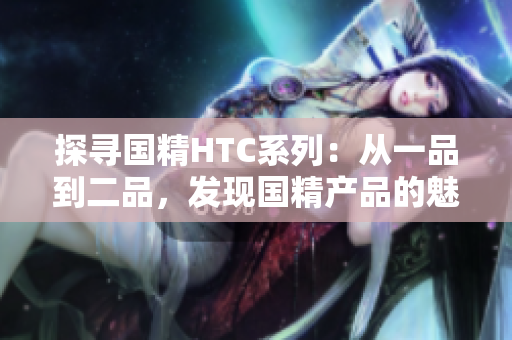 探尋國(guó)精HTC系列：從一品到二品，發(fā)現(xiàn)國(guó)精產(chǎn)品的魅力
