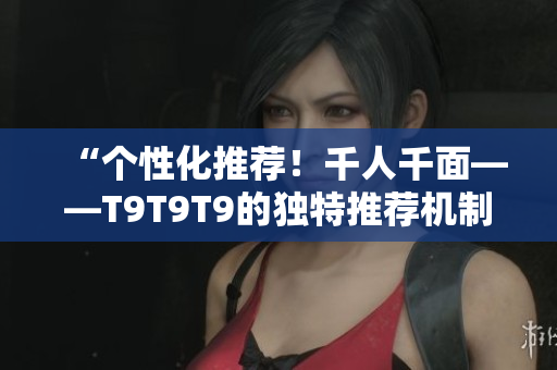 “個性化推薦！千人千面——T9T9T9的獨特推薦機制為你打造定制化體驗”