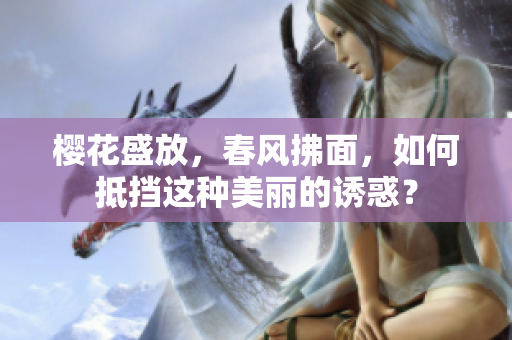 櫻花盛放，春風拂面，如何抵擋這種美麗的誘惑？