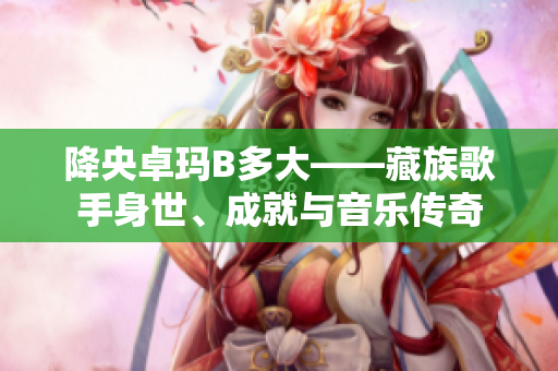 降央卓瑪B多大——藏族歌手身世、成就與音樂傳奇