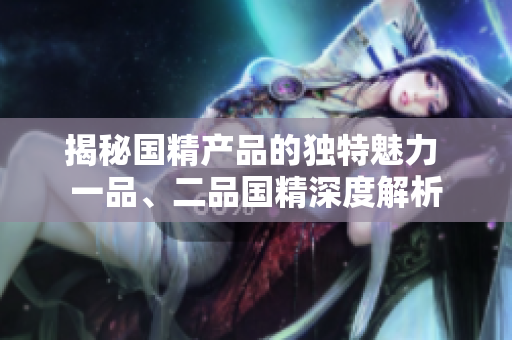 揭秘國精產(chǎn)品的獨特魅力 一品、二品國精深度解析