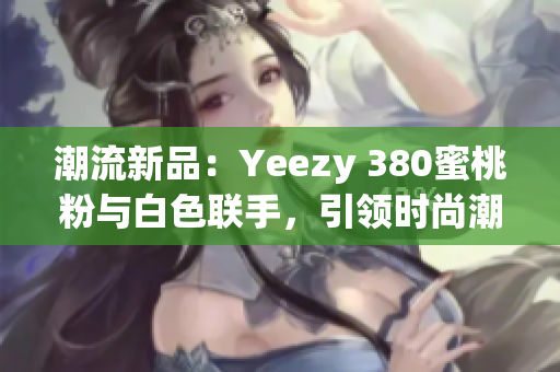 潮流新品：Yeezy 380蜜桃粉與白色聯(lián)手，引領(lǐng)時(shí)尚潮流