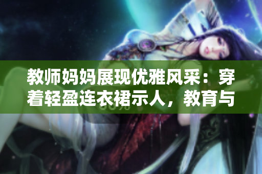 教師媽媽展現(xiàn)優(yōu)雅風(fēng)采：穿著輕盈連衣裙示人，教育與時(shí)尚的完美結(jié)合