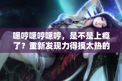 嗯哼嗯哼嗯哼，是不是上癮了？重新發(fā)現(xiàn)力得摸太熱的心曲調(diào)