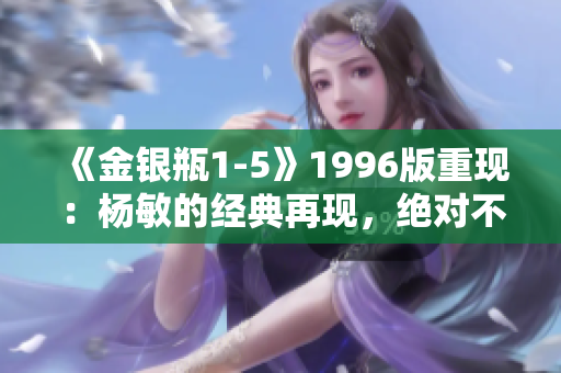 《金銀瓶1-5》1996版重現(xiàn)：楊敏的經(jīng)典再現(xiàn)，絕對不容錯過！