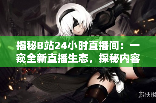 揭秘B站24小時(shí)直播間:一窺全新直播生態(tài),探秘內(nèi)容創(chuàng)作者的日常世界 揭秘B站24小時(shí)直播間:一窺全新直播生態(tài),探秘內(nèi)容創(chuàng)作者的日常世界