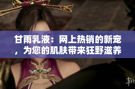 甘雨乳液：網(wǎng)上熱銷的新寵，為您的肌膚帶來狂野滋養(yǎng)！
