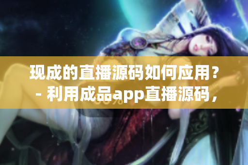 現(xiàn)成的直播源碼如何應(yīng)用？ - 利用成品app直播源碼，實(shí)現(xiàn)您的直播需求