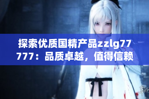 探索優(yōu)質(zhì)國(guó)精產(chǎn)品zzlg77777：品質(zhì)卓越，值得信賴的國(guó)貨之選
