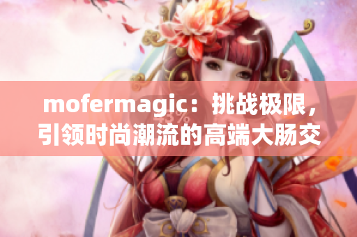 mofermagic：挑戰(zhàn)極限，引領(lǐng)時(shí)尚潮流的高端大腸交
