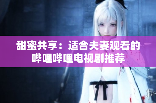 甜蜜共享：適合夫妻觀看的嗶哩嗶哩電視劇推薦