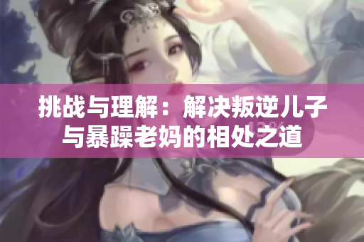 挑戰(zhàn)與理解：解決叛逆兒子與暴躁老媽的相處之道