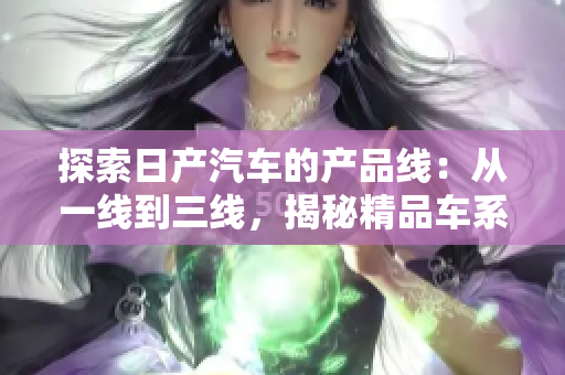 探索日產(chǎn)汽車的產(chǎn)品線：從一線到三線，揭秘精品車系的不同魅力