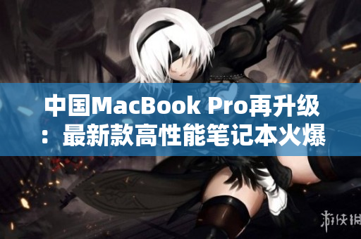 中國MacBook Pro再升級：最新款高性能筆記本火爆上市，全新設(shè)計(jì)驚艷登場