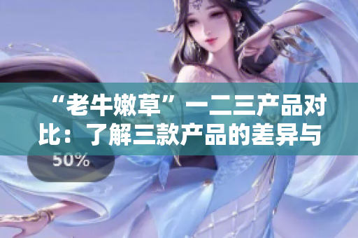 “老牛嫩草”一二三產(chǎn)品對(duì)比：了解三款產(chǎn)品的差異與特點(diǎn)
