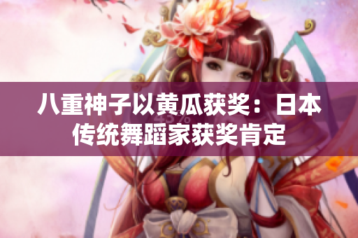 八重神子以黃瓜獲獎：日本傳統(tǒng)舞蹈家獲獎肯定