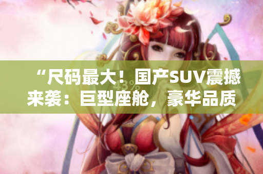 “尺碼最大！國(guó)產(chǎn)SUV震撼來(lái)襲：巨型座艙，豪華品質(zhì)，絕對(duì)震撼！”
