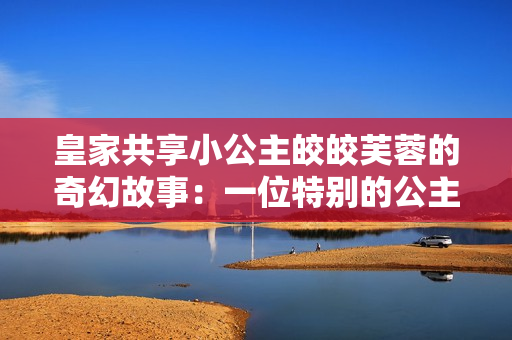 皇家共享小公主皎皎芙蓉的奇幻故事：一位特別的公主與她的神奇冒險(xiǎn)
