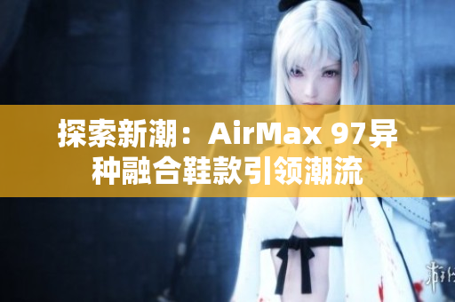 探索新潮：AirMax 97異種融合鞋款引領(lǐng)潮流