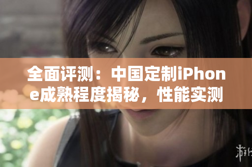 全面評(píng)測(cè)：中國定制iPhone成熟程度揭秘，性能實(shí)測(cè)細(xì)節(jié)揭示真實(shí)水平