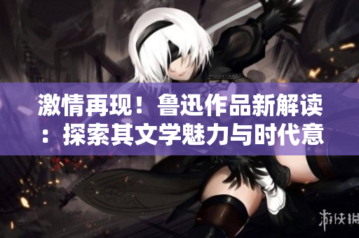 激情再現(xiàn)！魯迅作品新解讀：探索其文學(xué)魅力與時(shí)代意義