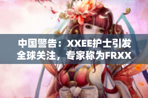 中國(guó)警告：XXEE護(hù)士引發(fā)全球關(guān)注，專家稱為FRXXEE風(fēng)險(xiǎn)