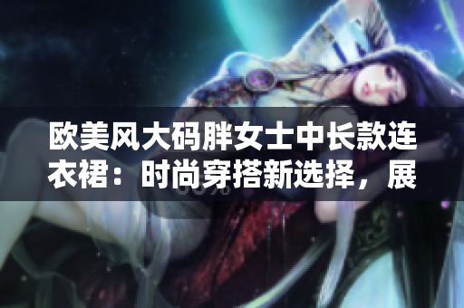 歐美風(fēng)大碼胖女士中長(zhǎng)款連衣裙:時(shí)尚穿搭新選擇,展現(xiàn)自信優(yōu)雅風(fēng)采 歐美風(fēng)大碼胖女士中長(zhǎng)款連衣裙:時(shí)尚穿搭新選擇,展現(xiàn)自信優(yōu)雅風(fēng)采