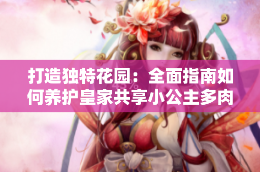 打造獨(dú)特花園:全面指南如何養(yǎng)護(hù)皇家共享小公主多肉植物 打造獨(dú)特花園:全面指南如何養(yǎng)護(hù)皇家共享小公主多肉植物