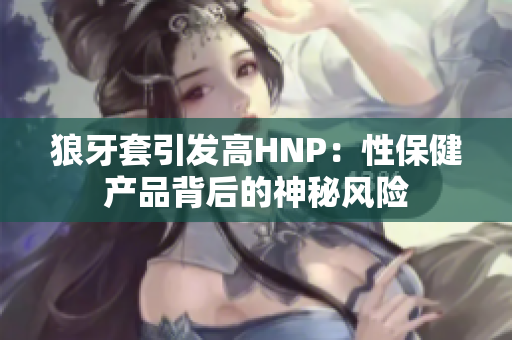 狼牙套引發(fā)高HNP：性保健產(chǎn)品背后的神秘風(fēng)險(xiǎn)