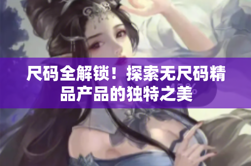 尺碼全解鎖!探索無尺碼精品產(chǎn)品的獨(dú)特之美 尺碼全解鎖!探索無尺碼精品產(chǎn)品的獨(dú)特之美