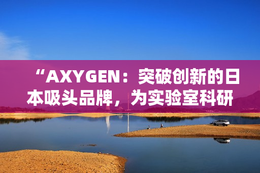 “AXYGEN：突破創(chuàng)新的日本吸頭品牌，為實(shí)驗(yàn)室科研注入新活力！”