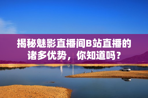 揭秘魅影直播間B站直播的諸多優(yōu)勢，你知道嗎？