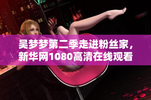 吳夢夢第二季走進(jìn)粉絲家，新華網(wǎng)1080高清在線觀看