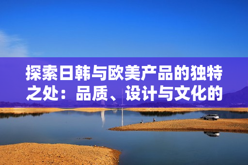 探索日韓與歐美產(chǎn)品的獨(dú)特之處：品質(zhì)、設(shè)計與文化的對比分析